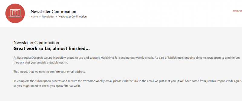 Newsletter Confirmation Great work so far, almost finished… At ResponsiveDesign.is we are incredibly proud to use and support Mailchimp for sending out weekly emails. As part of Mailchimp’s ongoing drive to keep spam to a minimum they ask that you provide a double opt-in. This means that we need to confirm your email address. To complete the subscription proce ss and receive the awesome weekly email please click the link in the email we just sent you (it will have come from justin@responsivedesign.is so you might need to check you spam filter as well). Subscribe to our Newsletter Add your email address and receive an email every Friday covering off everything worth knowing about building your websites responsively.