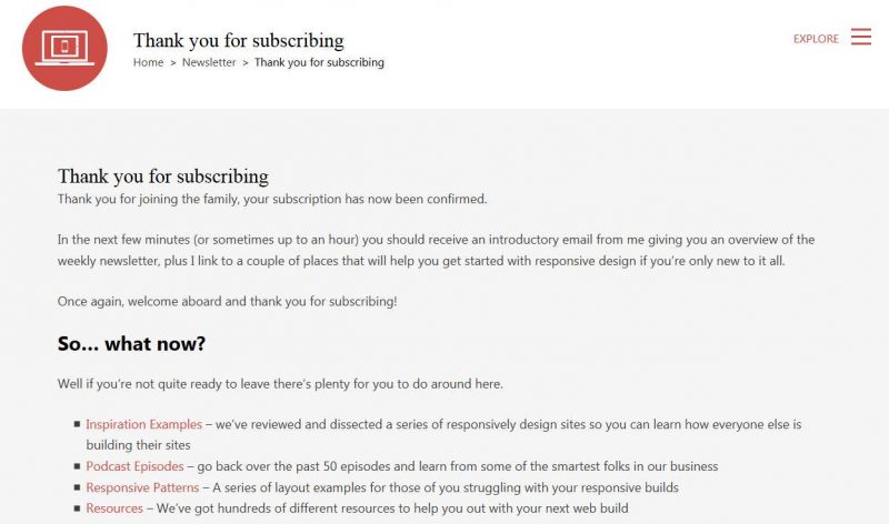Thank you for subscribing Thank you for joining the family, your subscription has now been confirmed. In the next few minutes (or sometimes up to an hour) you should receive an introductory email from me giving you an overview of the weekly newsletter, plus I link to a couple of places that will help you get started with responsive design if you’re only new to it all. Once again, welcome aboard and thank you for subscribing! So… what now? Well if you’re not quite ready to leave there’s plenty for you to do around here. Inspiration Examples – we’ve rev iewed and dissected a series of responsively design sites so you can learn how everyone else is building their sites Podcast Episodes – go back over the past 50 episodes and learn from some of the smartest folks in our business Responsive Patterns – A series of layout examples for those of you struggling with your responsive builds Resources – We’ve got hundreds of different resources to help you out with your next web build Subscribe to our Newsletter Add your email address and receive an email every Friday covering off everything worth knowing about building your websites responsively.
